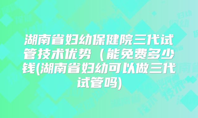 湖南省妇幼保健院三代试管技术优势（能免费多少钱(湖南省妇幼可以做三代试管吗)