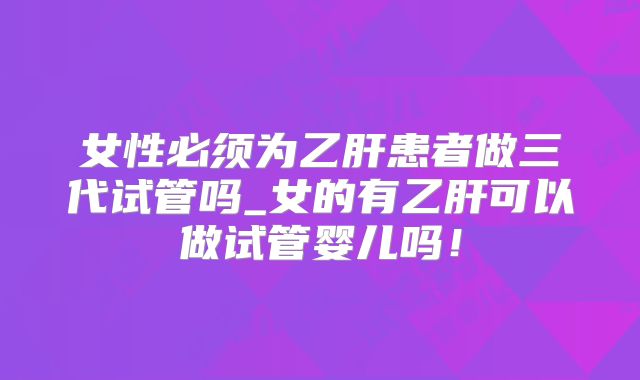 女性必须为乙肝患者做三代试管吗_女的有乙肝可以做试管婴儿吗!