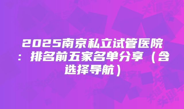 2025南京私立试管医院：排名前五家名单分享（含选择导航）