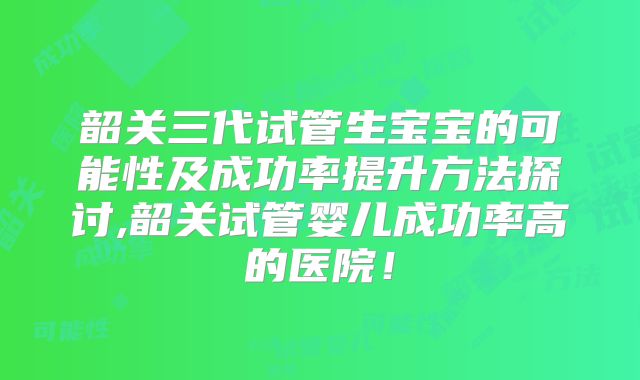 韶关三代试管生宝宝的可能性及成功率提升方法探讨,韶关试管婴儿成功率高的医院！