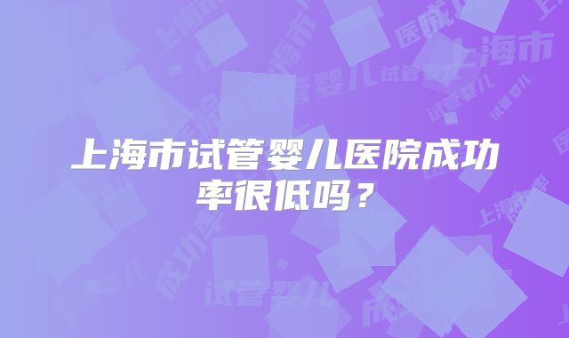 上海市试管婴儿医院成功率很低吗？