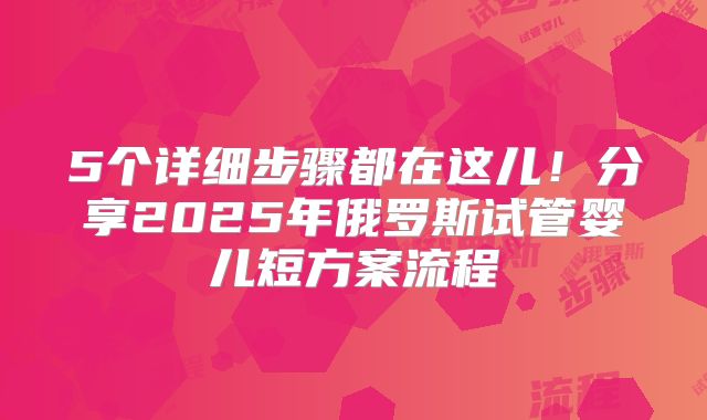 5个详细步骤都在这儿！分享2025年俄罗斯试管婴儿短方案流程