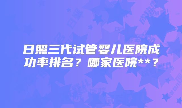 日照三代试管婴儿医院成功率排名？哪家医院**？