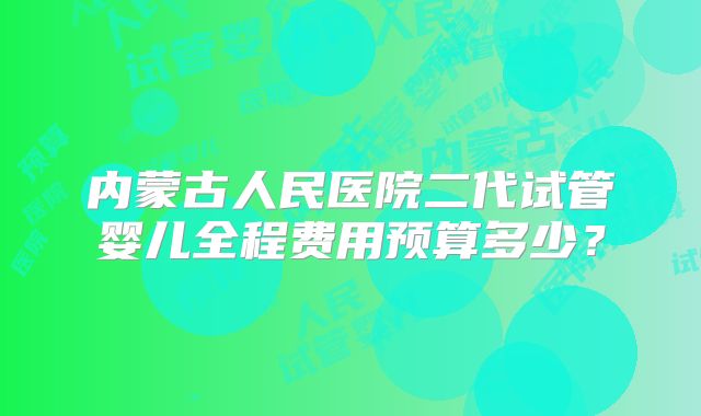 内蒙古人民医院二代试管婴儿全程费用预算多少？
