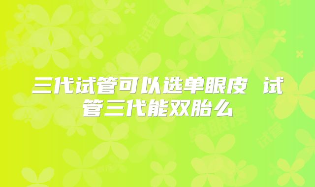三代试管可以选单眼皮 试管三代能双胎么