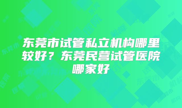 东莞市试管私立机构哪里较好？东莞民营试管医院哪家好