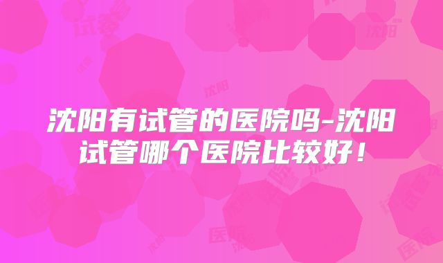 沈阳有试管的医院吗-沈阳试管哪个医院比较好！