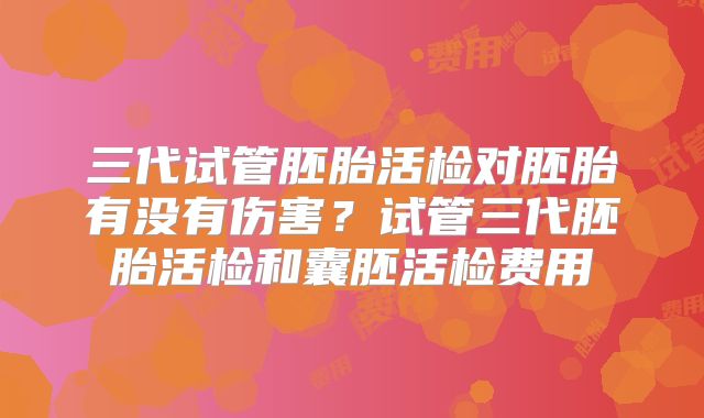三代试管胚胎活检对胚胎有没有伤害？试管三代胚胎活检和囊胚活检费用