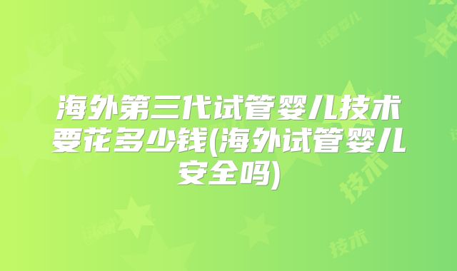 海外第三代试管婴儿技术要花多少钱(海外试管婴儿安全吗)