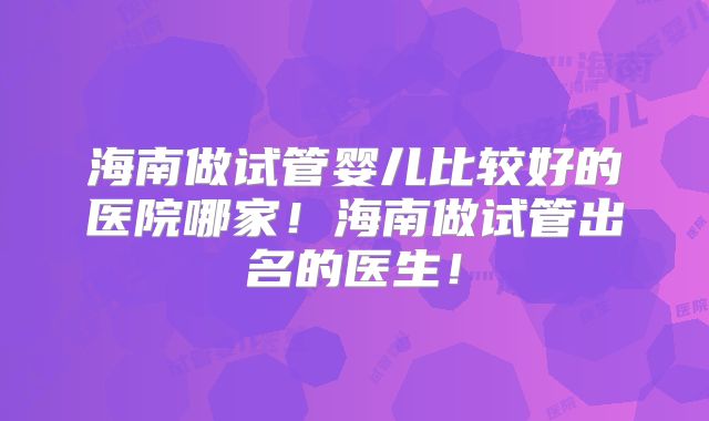 海南做试管婴儿比较好的医院哪家！海南做试管出名的医生！