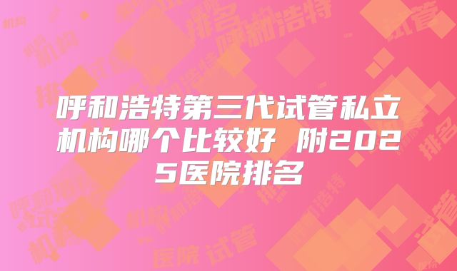 呼和浩特第三代试管私立机构哪个比较好 附2025医院排名