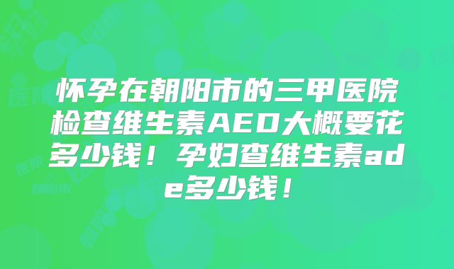 怀孕在朝阳市的三甲医院检查维生素AED大概要花多少钱！孕妇查维生素ade多少钱！