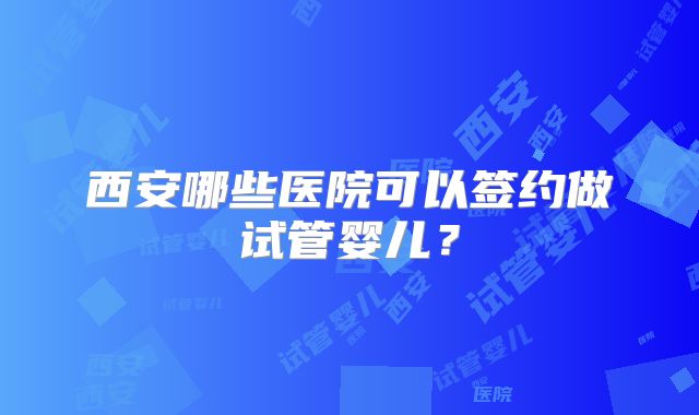 西安哪些医院可以签约做试管婴儿?