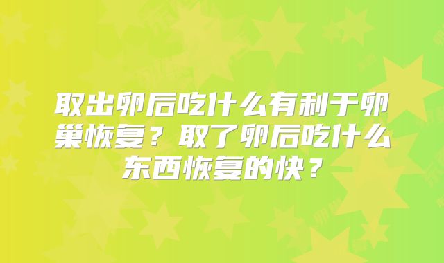 取出卵后吃什么有利于卵巢恢复？取了卵后吃什么东西恢复的快？