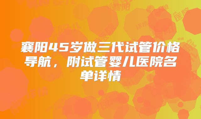 襄阳45岁做三代试管价格导航，附试管婴儿医院名单详情