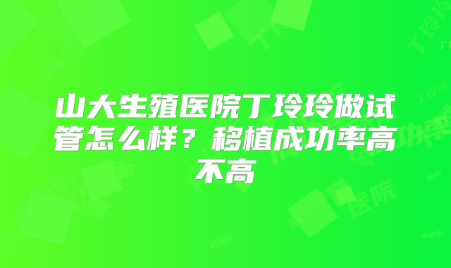 山大生殖医院丁玲玲做试管怎么样？移植成功率高不高