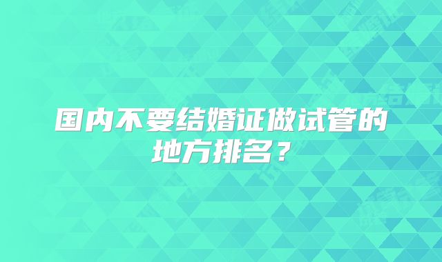 国内不要结婚证做试管的地方排名？