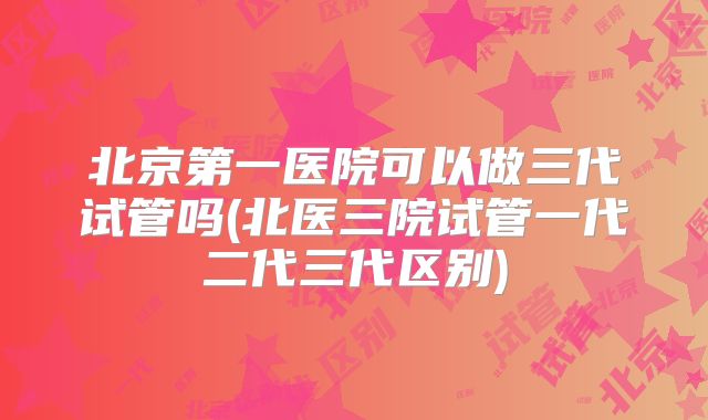 北京第一医院可以做三代试管吗(北医三院试管一代二代三代区别)