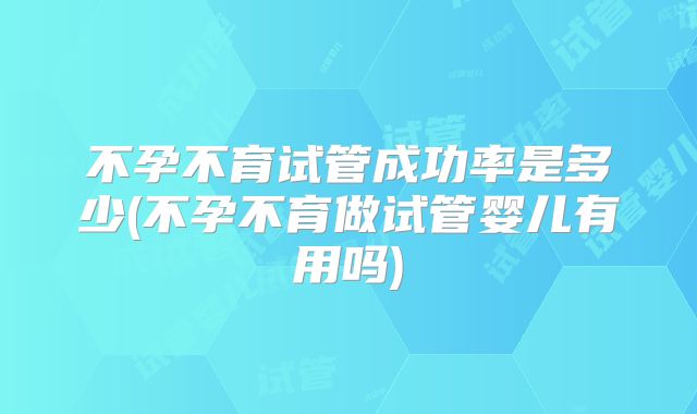 不孕不育试管成功率是多少(不孕不育做试管婴儿有用吗)