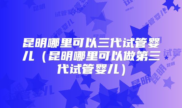 昆明哪里可以三代试管婴儿（昆明哪里可以做第三代试管婴儿）