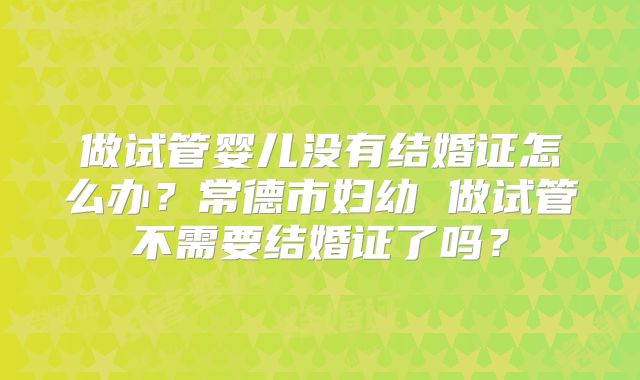做试管婴儿没有结婚证怎么办？常德市妇幼 做试管不需要结婚证了吗？