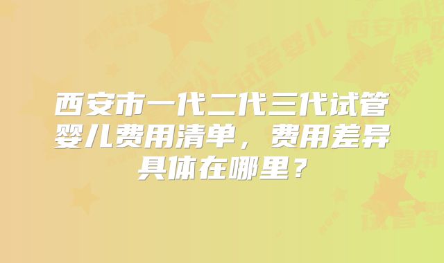 西安市一代二代三代试管婴儿费用清单，费用差异具体在哪里？