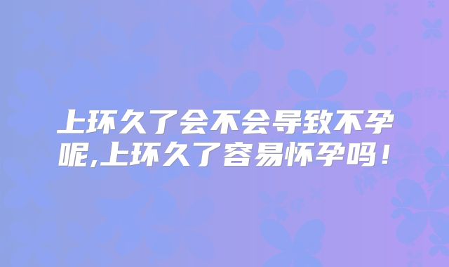 上环久了会不会导致不孕呢,上环久了容易怀孕吗！