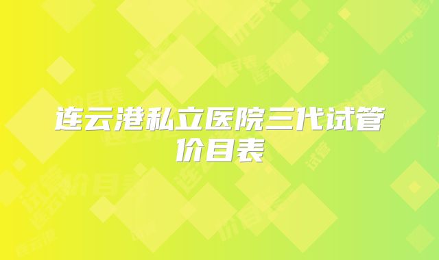 连云港私立医院三代试管价目表