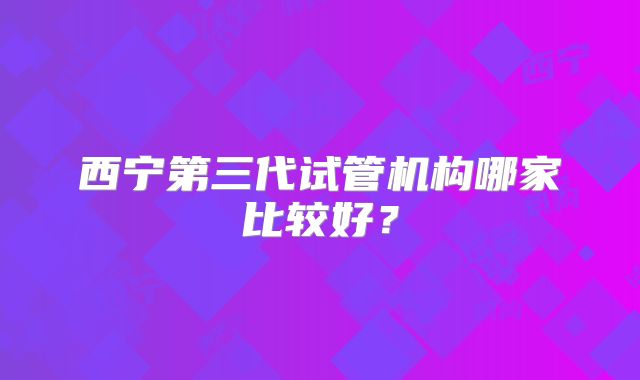 西宁第三代试管机构哪家比较好？