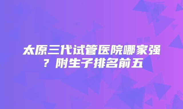 太原三代试管医院哪家强?附生子排名前五