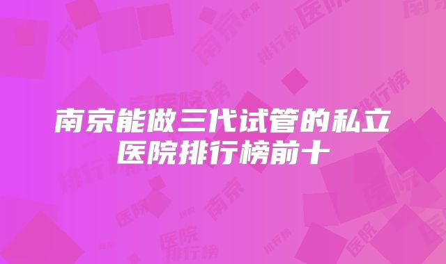 南京能做三代试管的私立医院排行榜前十