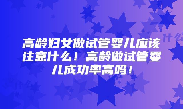 高龄妇女做试管婴儿应该注意什么！高龄做试管婴儿成功率高吗！
