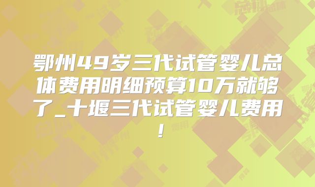 鄂州49岁三代试管婴儿总体费用明细预算10万就够了_十堰三代试管婴儿费用!