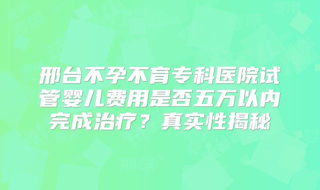 邢台不孕不育专科医院试管婴儿费用是否五万以内完成治疗?真实性揭秘