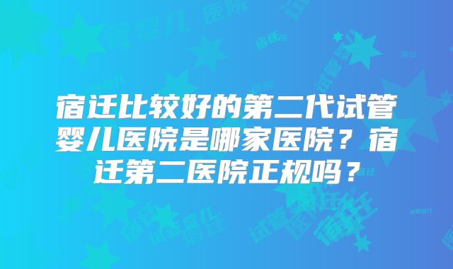 宿迁比较好的第二代试管婴儿医院是哪家医院？宿迁第二医院正规吗？