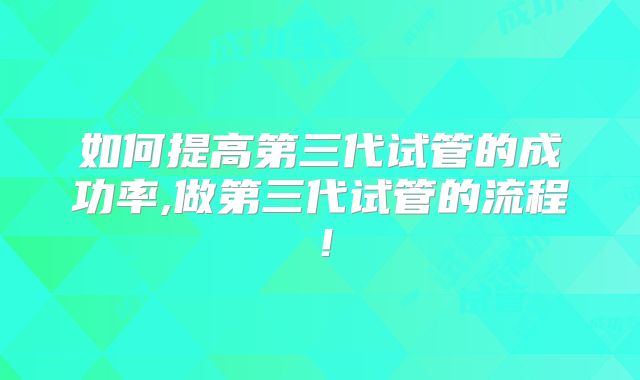 如何提高第三代试管的成功率,做第三代试管的流程！