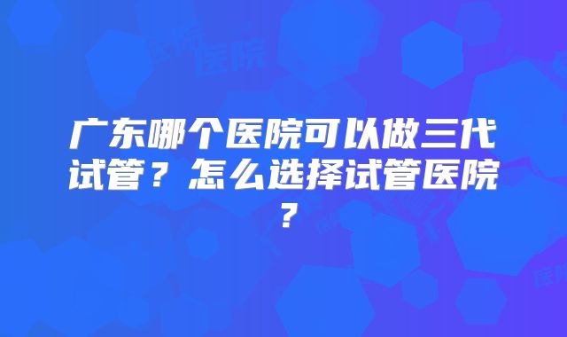广东哪个医院可以做三代试管？怎么选择试管医院？