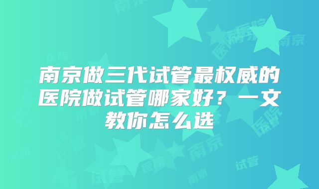 南京做三代试管最权威的医院做试管哪家好？一文教你怎么选