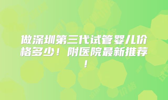 做深圳第三代试管婴儿价格多少!附医院最新推荐!