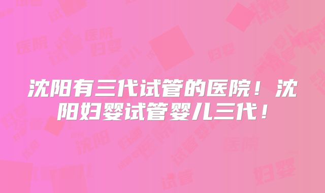 沈阳有三代试管的医院！沈阳妇婴试管婴儿三代！