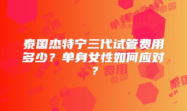 泰国杰特宁三代试管费用多少？单身女性如何应对？