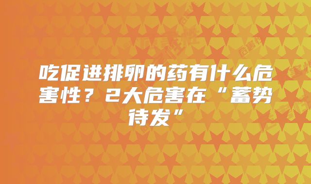 吃促进排卵的药有什么危害性?2大危害在“蓄势待发”