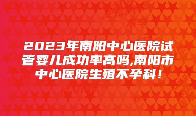 2023年南阳中心医院试管婴儿成功率高吗,南阳市中心医院生殖不孕科!