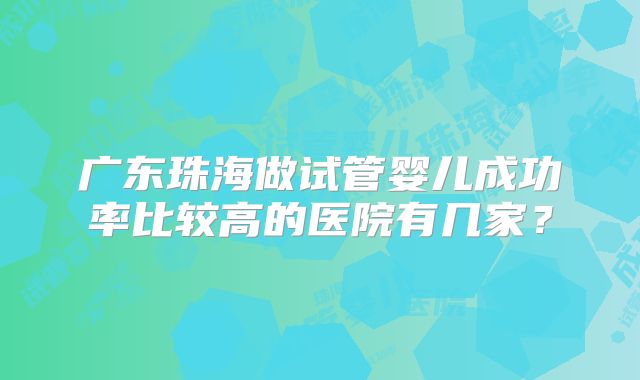 广东珠海做试管婴儿成功率比较高的医院有几家?