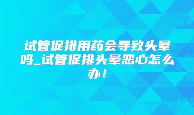 试管促排用药会导致头晕吗_试管促排头晕恶心怎么办！