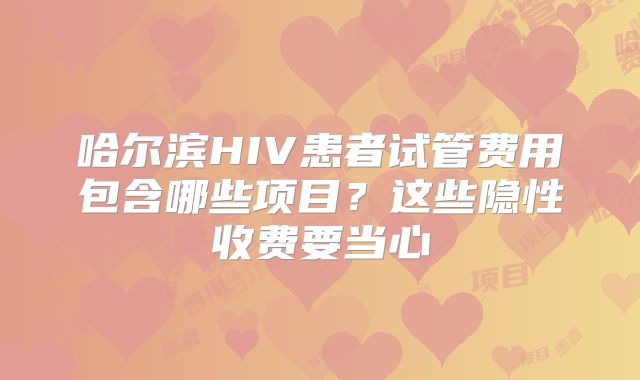 哈尔滨HIV患者试管费用包含哪些项目？这些隐性收费要当心