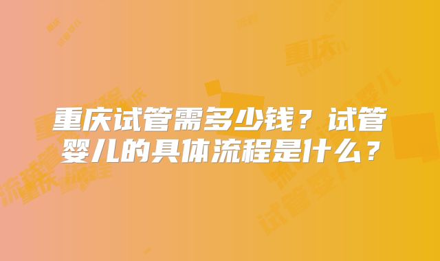 重庆试管需多少钱？试管婴儿的具体流程是什么？
