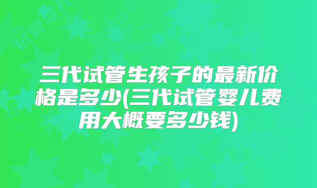 三代试管生孩子的最新价格是多少(三代试管婴儿费用大概要多少钱)
