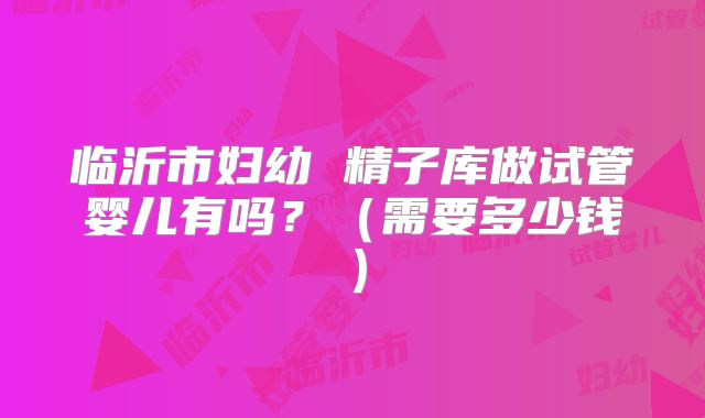 临沂市妇幼 精子库做试管婴儿有吗？（需要多少钱）
