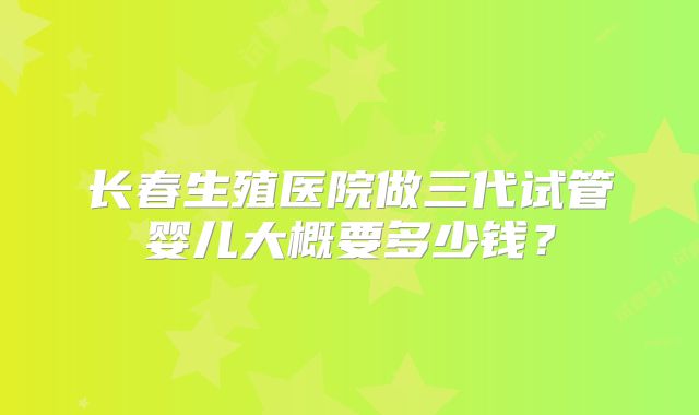 长春生殖医院做三代试管婴儿大概要多少钱?